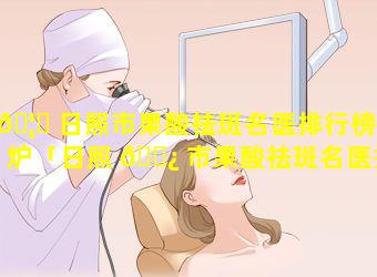 🦋 日照市果酸祛斑名医排行榜出炉「日照 🌿 市果酸祛斑名医排行榜出炉了吗」